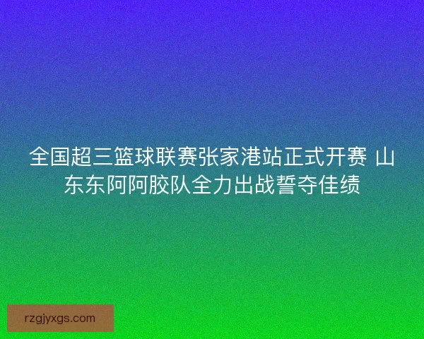 全国超三篮球联赛张家港站正式开赛 山东东阿阿胶队全力出战誓夺佳绩
