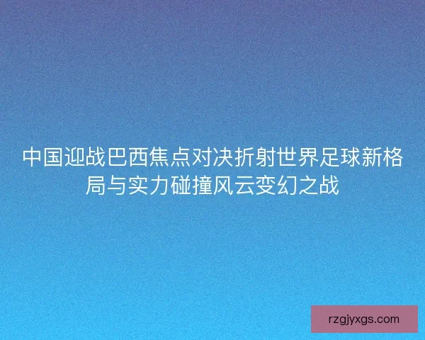 中国迎战巴西焦点对决折射世界足球新格局与实力碰撞风云变幻之战