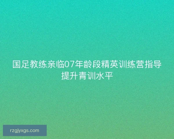 国足教练亲临07年龄段精英训练营指导提升青训水平
