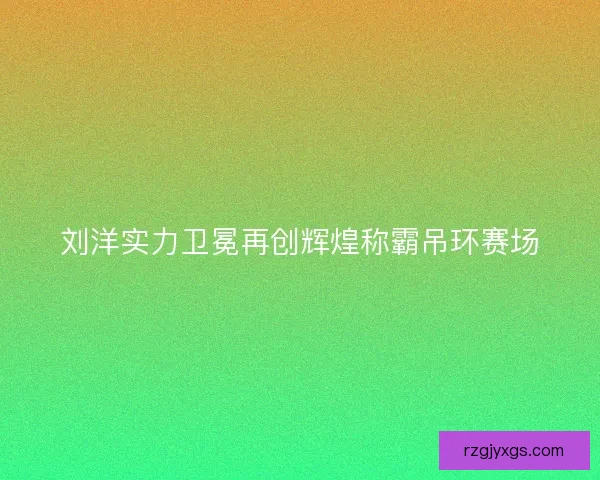 刘洋实力卫冕再创辉煌称霸吊环赛场
